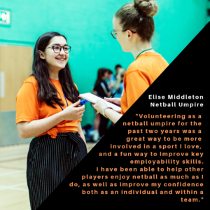 Netball Umpire Quote - "Volunteering as a netball umpire for the past two years has been a great way to be more involved in a sport I love, and a fun way to improve key employability skills. I have been able to help other players enjoy netball as much as I do, as well as improve my confidence both individually and within a team."
