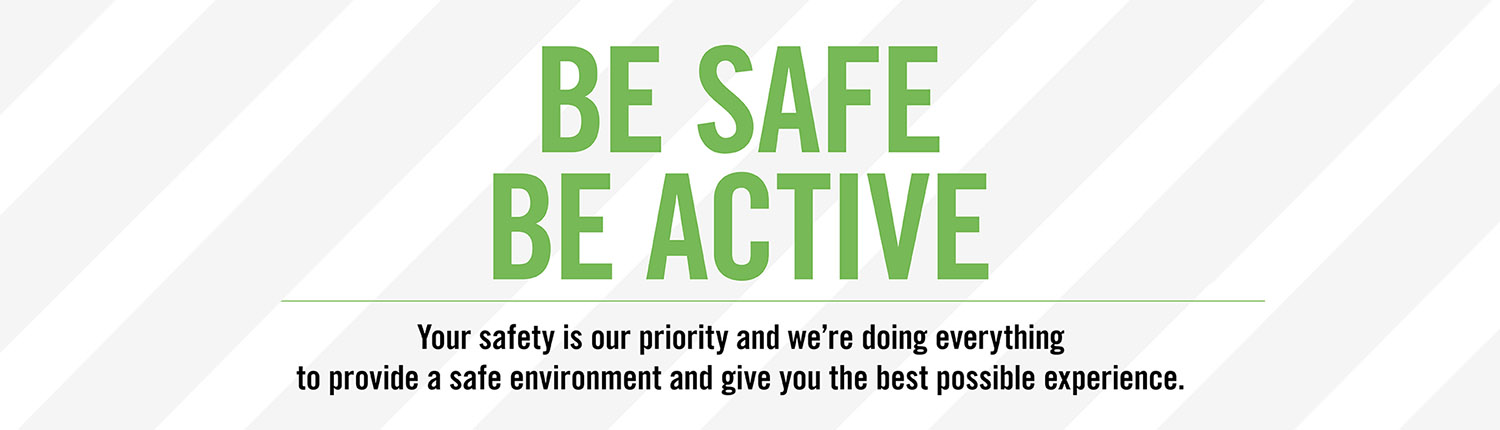 Be safe, be active. Your safety is our priority and we're doing everything to provide a safe environment and give you the best possible experience.