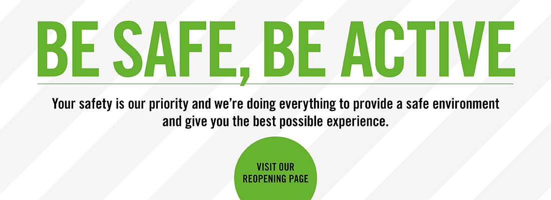 Be Safe, Be Active. Your safety is our priority and we're doing everything to provide a safe environment and give you the best possible experience. Visit our reopening page